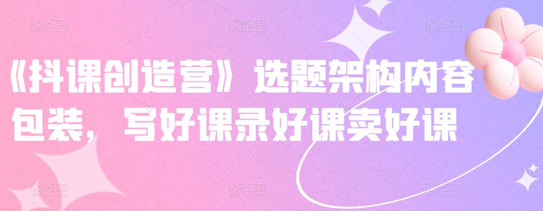 《抖课创造营》选题架构内容包装，写好课录好课卖好课-云帆项目库