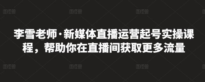 李雪老师·新媒体直播运营起号实操课程，帮助你在直播间获取更多流量-云帆项目库