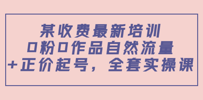 某最新收费培训内容：0粉0作品自然流量+正价起号，全套实操课-云帆项目库
