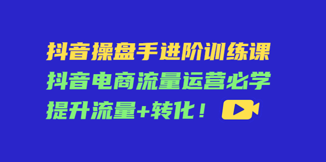 抖音操盘手进阶训练课：抖音电商流量运营必学，提升流量+转化-云帆项目库