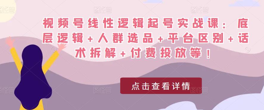 视频号线性逻辑起号实战课：底层逻辑+人群选品+平台区别+话术拆解+付费投放等！-云帆项目库