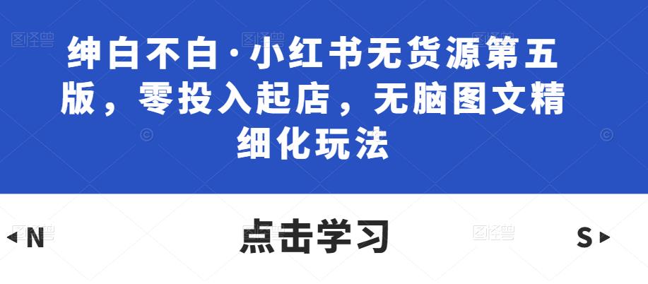 绅白不白·小红书无货源第五版，零投入起店，无脑图文精细化玩法-云帆项目库