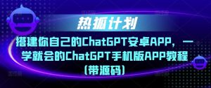 热狐计划·搭建你自己的ChatGPT安卓APP，一学就会的ChatGPT手机版APP教程（带源码）-云帆项目库