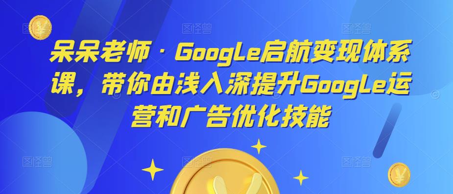 呆呆老师·Google启航变现体系课，带你由浅入深提升Google运营和广告优化技能-云帆项目库