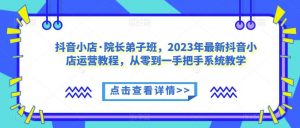 抖音小店·院长弟子班,2023年最新抖音小店运营教程,从零到一手把手系统教学-云帆项目库