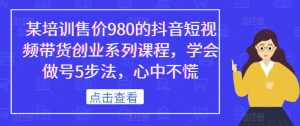 某培训售价980的抖音短视频带货创业系列课程,学会做号5步法,心中不慌-云帆项目库