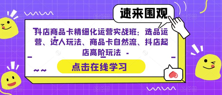 抖店商品卡精细化运营实战班：选品运营、达人玩法、商品卡自然流、抖店起店高阶玩法-云帆项目库