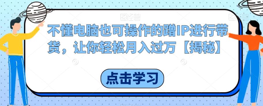 不懂电脑也可操作的蹭IP进行带货，让你轻松月入过万【揭秘】-云帆项目库