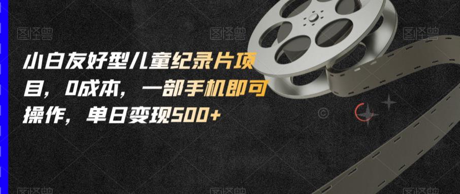小白友好型儿童纪录片项目，0成本，一部手机即可操作，单日变现500+【揭秘】-云帆项目库