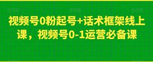 视频号0粉起号+话术框架线上课,视频号0-1运营必备课-云帆项目库