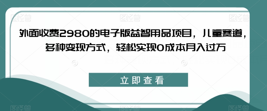 外面收费2980的电子版益智用品项目，儿童赛道，多种变现方式，轻松实现0成本月入过万【揭秘】-云帆项目库