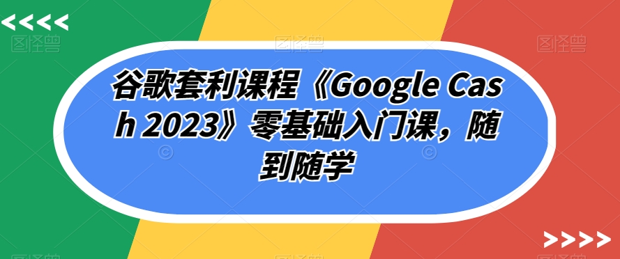 谷歌套利课程《Google Cash 2023》零基础入门课，随到随学-云帆项目库