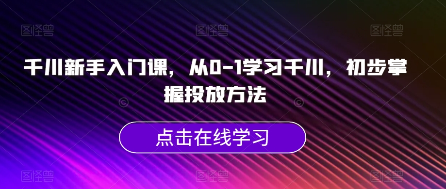 千川新手入门课，从0-1学习千川，初步掌握投放方法-云帆项目库