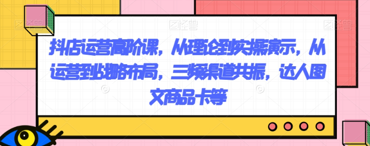 抖店运营高阶课，从理论到实操演示，从运营到战略布局，三频渠道共振，达人图文商品卡等-云帆项目库