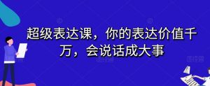 超级表达课,你的表达价值千万,会说话成大事-云帆项目库
