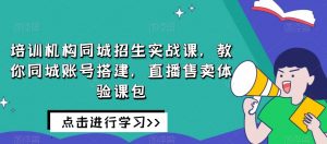 培训机构同城招生实战课,教你同城账号搭建,直播售卖体验课包-云帆项目库