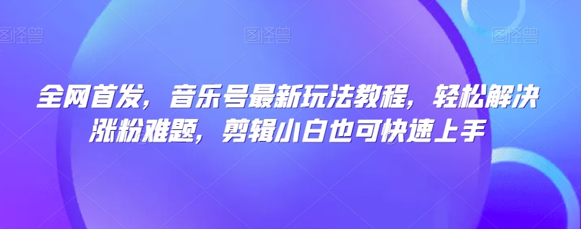 全网首发，音乐号最新玩法教程，轻松解决涨粉难题，剪辑小白也可快速上手-云帆项目库