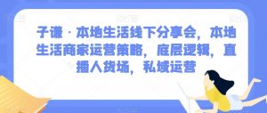 子谦·本地生活线下分享会,本地生活商家运营策略,底层逻辑,直播人货场,私域运营-云帆项目库