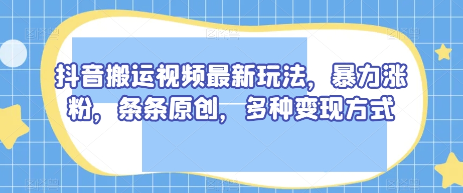 抖音搬运视频最新玩法，暴力涨粉，条条原创，多种变现方式【揭秘】-云帆项目库