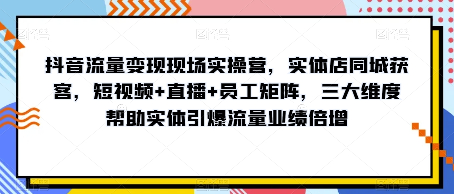 抖音流量变现现场实操营，实体店同城获客，短视频+直播+员工矩阵，三大维度帮助实体引爆流量业绩倍增-云帆项目库