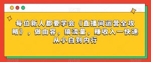 每位新人都要学会《直播间运营全攻略》,做由容,搞流量,赚收入一快速从小白到内行-云帆项目库