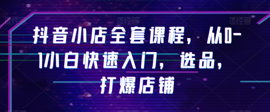 抖音小店全套课程，从0-1小白快速入门，选品，打爆店铺-云帆项目库