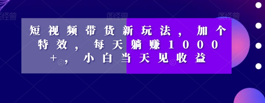短视频带货新玩法，加个特效，每天躺赚1000+，小白当天见收益【揭秘】-云帆项目库