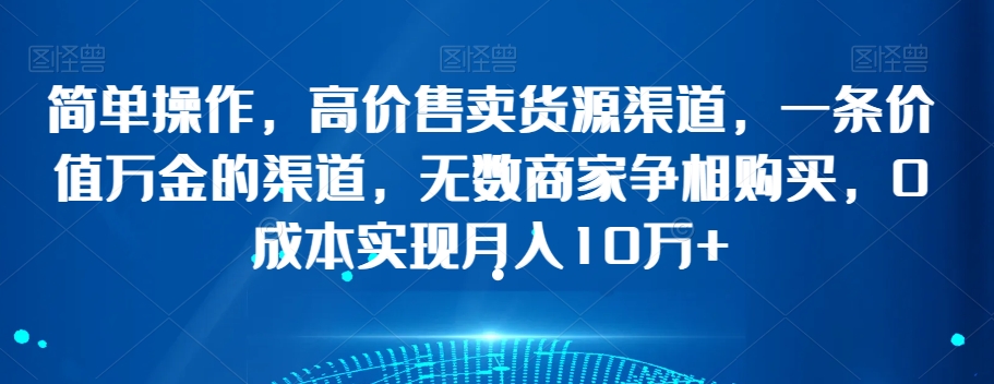 简单操作，高价售卖货源渠道，一条价值万金的渠道，无数商家争相购买，0成本实现月入10万+【揭秘】-云帆项目库