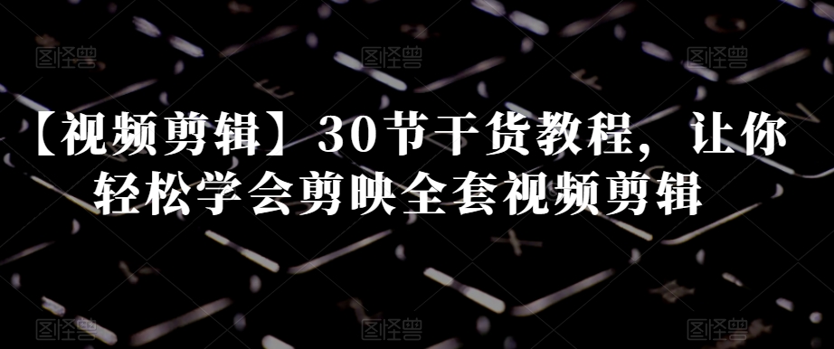 【视频剪辑】30节干货教程，让你轻松学会剪映全套视频剪辑-云帆项目库