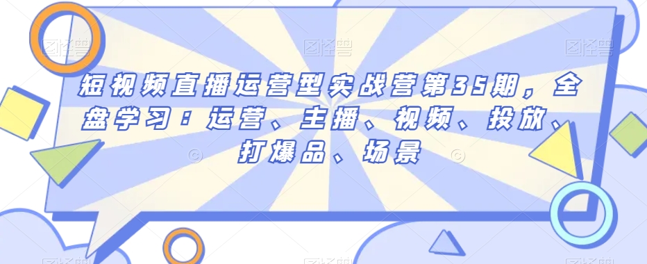短视频直播运营型实战营第35期，全盘学习：运营、主播、视频、投放、打爆品、场景-云帆项目库