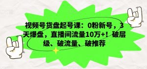 视频号货盘起号课：0粉新号，3天爆盘，直播间流量10万+！破层级、破流量、破推荐-云帆项目库