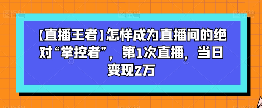 【直播王者】怎样成为直播间的绝对“掌控者”，第1次直播，当日变现2万-云帆项目库
