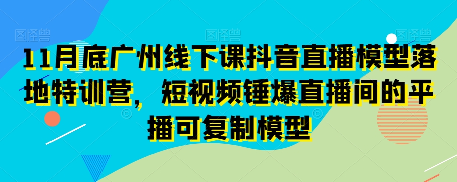 11月底广州线下课抖音直播模型落地特训营，短视频锤爆直播间的平播可复制模型-云帆项目库