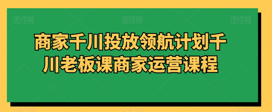 商家千川投放领航计划千川老板课商家运营课程-云帆项目库