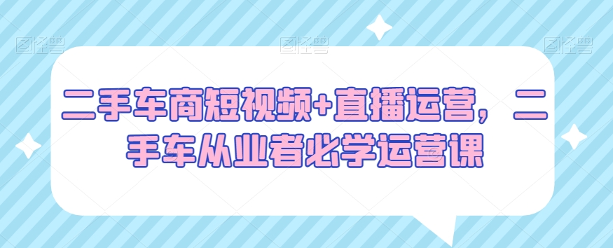 二手车商短视频+直播运营，二手车从业者必学运营课-云帆项目库