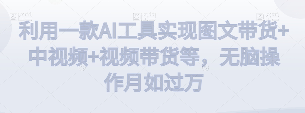 利用一款AI工具实现图文带货+中视频+视频带货等，无脑操作月如过万【揭秘】-云帆项目库
