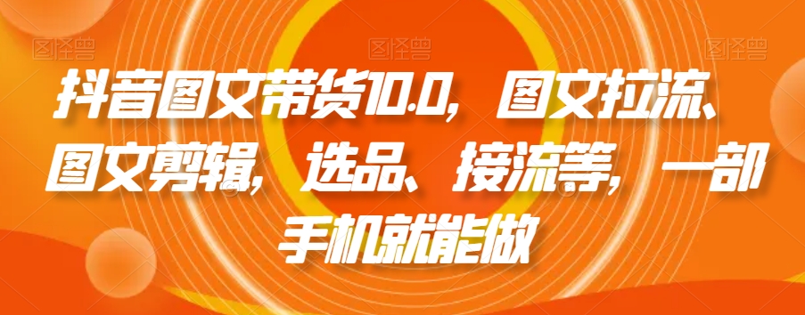抖音图文带货10.0，图文拉流、图文剪辑，选品、接流等，一部手机就能做-云帆项目库