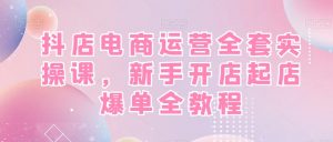 抖店电商运营全套实操课,新手开店起店爆单全教程-云帆项目库