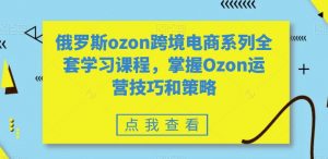 俄罗斯ozon跨境电商系列全套学习课程，掌握Ozon运营技巧和策略-云帆项目库