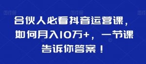 合伙人必看抖音运营课,如何月入10万+,一节课告诉你答案!-云帆项目库