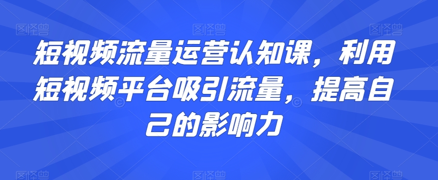 短视频流量运营认知课，利用短视频平台吸引流量，提高自己的影响力-云帆项目库