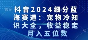 抖音2024细分蓝海赛道：宠物冷知识大全，收益稳定，月入五位数【揭秘】-云帆项目库