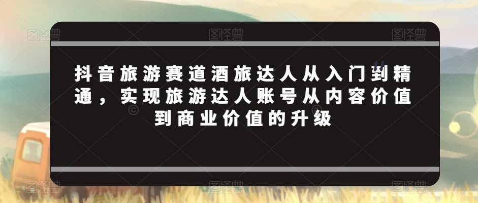 抖音旅游赛道酒旅达人从入门到精通，实现旅游达人账号从内容价值到商业价值的升级-云帆项目库