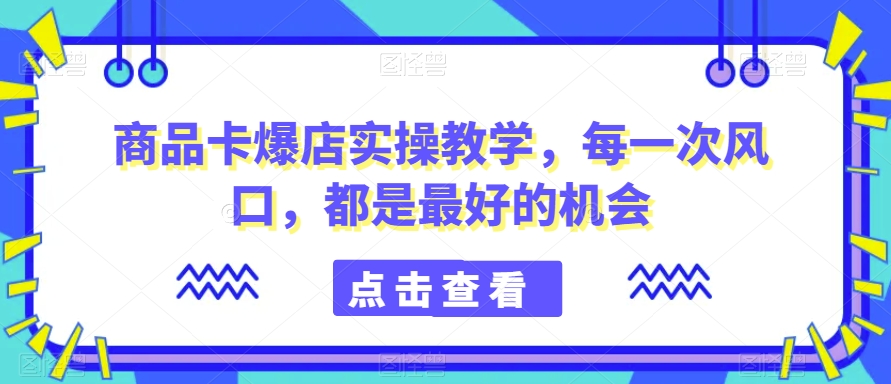 商品卡爆店实操教学，每一次风口，都是最好的机会-云帆项目库