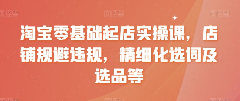 淘宝零基础起店实操课，店铺规避违规，精细化选词及选品等-云帆项目库