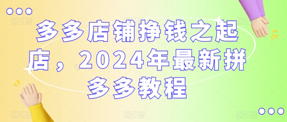 多多店铺挣钱之起店，2024年最新拼多多教程-云帆项目库