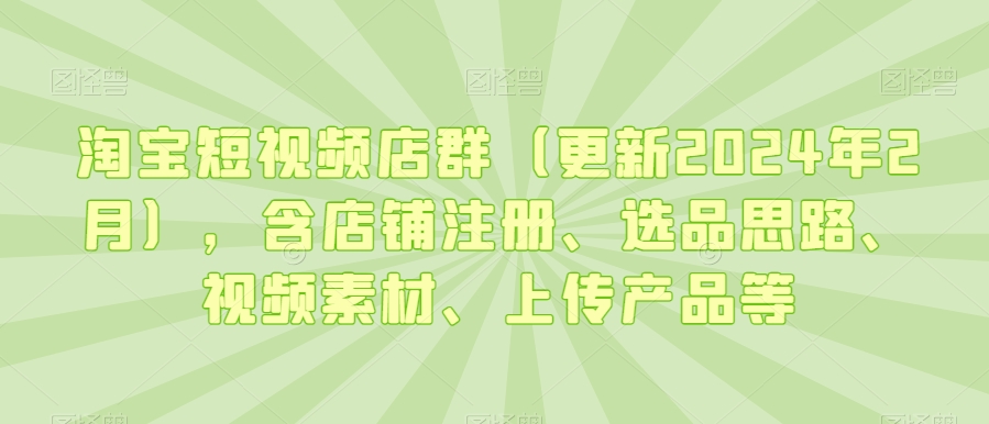 淘宝短视频店群（更新2024年2月），含店铺注册、选品思路、视频素材、上传产品等-云帆项目库