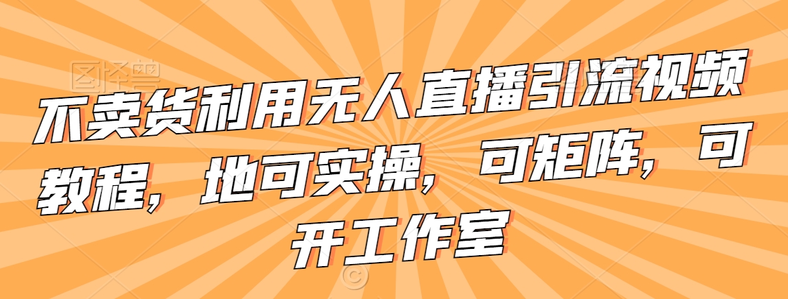 不卖货利用无人直播引流视频教程，地可实操，可矩阵，可开工作室【揭秘】-云帆项目库