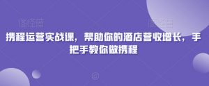 携程运营实战课,帮助你的酒店营收增长,手把手教你做携程-云帆项目库