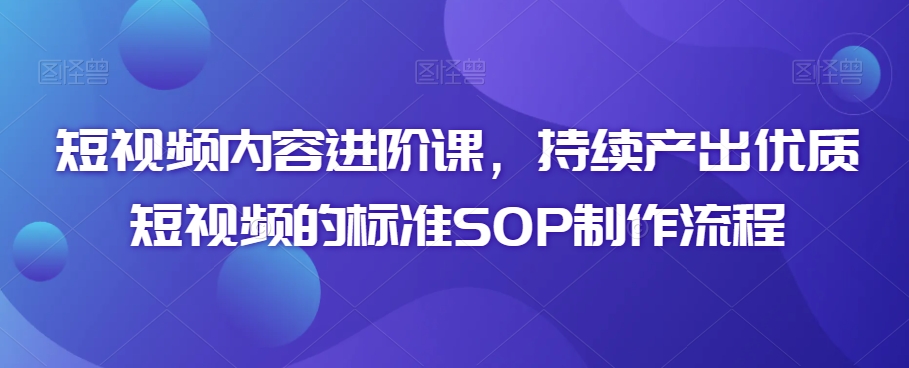 短视频内容进阶课，持续产出优质短视频的标准SOP制作流程-云帆项目库